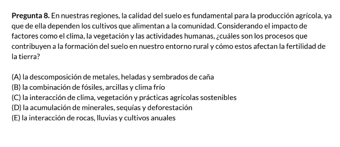 Pregunta 8. En nuestras regiones, la calidad del suelo es fundamental para la producción agrícola, ya
que de ella dependen los cultivos que alimentan a la comunidad. Considerando el impacto de
factores como el clima, la vegetación y las actividades humanas, ¿cuáles son los procesos que
contribuyen a la formación del suelo en nuestro entorno rural y cómo estos afectan la fertilidad de
la tierra?
(A) la descomposición de metales, heladas y sembrados de caña
(B) la combinación de fósiles, arcillas y clima frío
(C) la interacción de clima, vegetación y prácticas agrícolas sostenibles
(D) la acumulación de minerales, sequías y deforestación
(E) la interacción de rocas, Iluvias y cultivos anuales