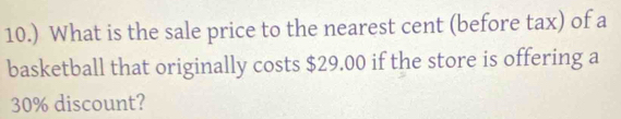 10.) What is the sale price to the nearest cent (before tax) of a 
basketball that originally costs $29.00 if the store is offering a
30% discount?