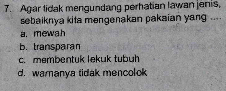 Agar tidak mengundang perhatian lawan jenis,
sebaiknya kita mengenakan pakaian yang ....
a. mewah
b. transparan
c. membentuk lekuk tubuh
d. warnanya tidak mencolok