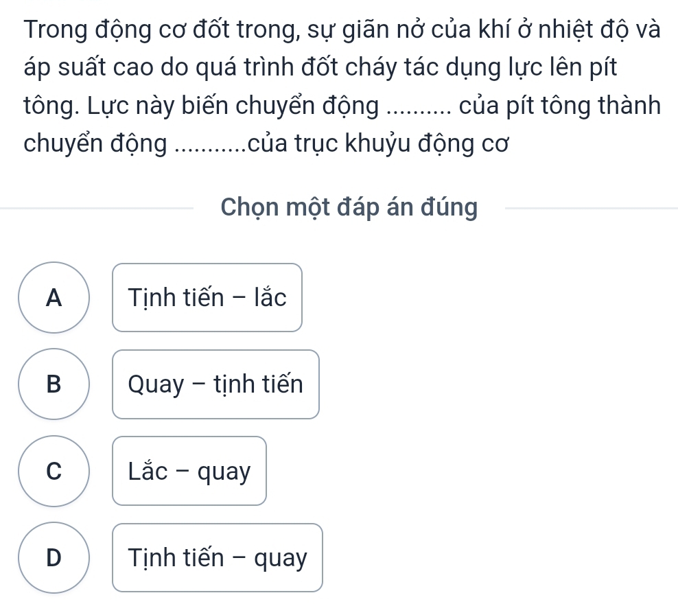 Trong động cơ đốt trong, sự giãn nở của khí ở nhiệt độ và
áp suất cao do quá trình đốt cháy tác dụng lực lên pít
tông. Lực này biến chuyển động ......... của pít tông thành
chuyển động .......... tcủa trục khuỷu động cơ
Chọn một đáp án đúng
A Tịnh tiến - lắc
B Quay - tịnh tiến
C Lắc - quay
D Tịnh tiến - quay