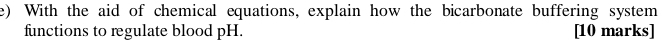 With the aid of chemical equations, explain how the bicarbonate buffering system 
functions to regulate blood pH. [10 marks]