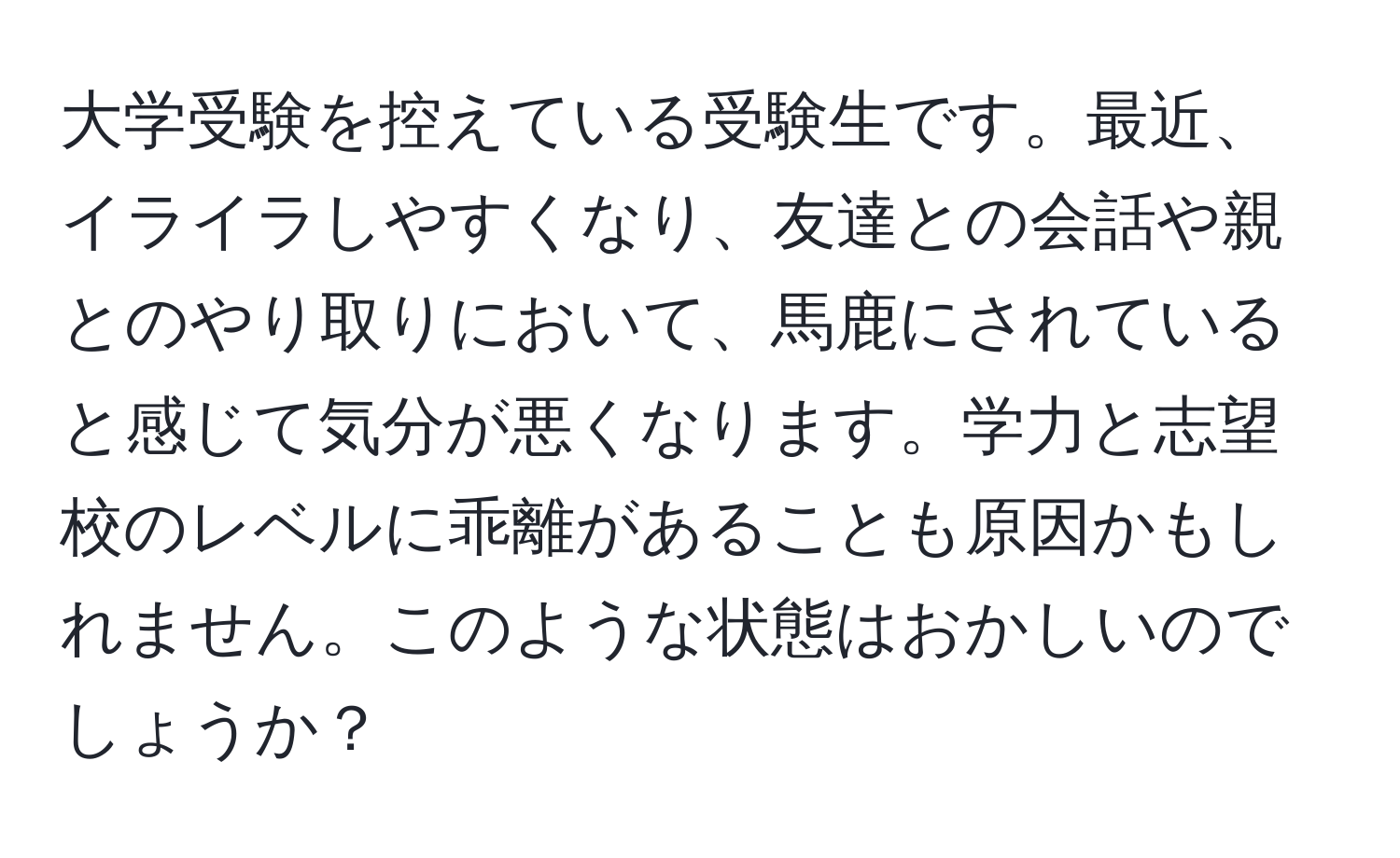 大学受験を控えている受験生です。最近、イライラしやすくなり、友達との会話や親とのやり取りにおいて、馬鹿にされていると感じて気分が悪くなります。学力と志望校のレベルに乖離があることも原因かもしれません。このような状態はおかしいのでしょうか？