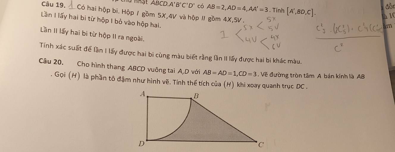 thư nhật ABCD, A'B'C'D' có AB=2, AD=4, AA'=3. Tính [A',BD,C]. 
đồn 
Câu 19. Có hai hộp bi. Hộp 1 gồm 5X, 4V và hộp 1 gồm 4X, 5V. 
là 10 
Lần I lấy hai bi từ hộp I bỏ vào hộp hai. 
am 
Lần II lấy hai bi từ hộp II ra ngoài. 
Tính xác suất để lần I lấy được hai bi cùng màu biết rằng lần II lấy được hai bi khác màu. 
Câu 20. Cho hình thang ABCD vuông tai A,D với AB=AD=1, CD=3. Vẽ đường tròn tâm A bán kính là AB
Gọi (H) là phần tô đậm như hình vẽ. Tính thể tích của (H) khi xoay quanh trục DC.