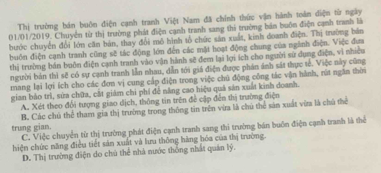 Thị trường bán buôn điện cạnh tranh Việt Nam đã chính thức vận hành toàn điện từ ngày
01/01/2019. Chuyển từ thị trường phát điện cạnh tranh sang thi trường bán buôn điện cạnh tranh là
bước chuyển đổi lớn căn bản, thay đổi mô hình tổ chức sân xuất, kinh doanh điện. Thị trường bản
buôn điện cạnh tranh cũng sẽ tác động lớn đến các mặt hoạt động chung của ngành điện. Việc đưa
thị trường bán buôn điện cạnh tranh vào vận hành sẽ đem lại lợi ích cho người sử dụng điện, vì nhiều
người bán thì sẽ có sự cạnh tranh lẫn nhau, dẫn tới giá điện được phản ánh sát thực tế. Việc này cũng
mang lại lợi ích cho các đơn vị cung cấp điện trong việc chủ động công tác vận hành, rút ngăn thời
gian bảo trì, sửa chữa, cắt giảm chi phí để nâng cao hiệu quả sản xuất kinh doanh.
A. Xét theo đổi tượng giao dịch, thông tin trên đề cập đến thị trường điện
B. Các chủ thể tham gia thị trường trong thông tin trên vừa là chú thể sản xuất vừa là chú thể
trung gian.
C. Việc chuyển từ thị trường phát điện cạnh tranh sang thi trường bán buôn điện cạnh tranh là thể
hiện chức năng điều tiết sản xuất và lưu thông hàng hóa của thị trường.
D. Thị trường điện do chủ thể nhà nước thống nhất quản lý.