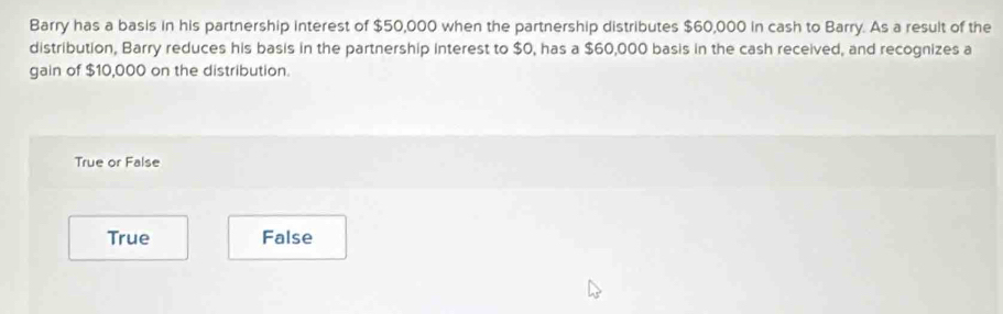 Barry has a basis in his partnership interest of $50,000 when the partnership distributes $60,000 in cash to Barry. As a result of the
distribution, Barry reduces his basis in the partnership interest to $0, has a $60,000 basis in the cash received, and recognizes a
gain of $10,000 on the distribution.
True or False
True False