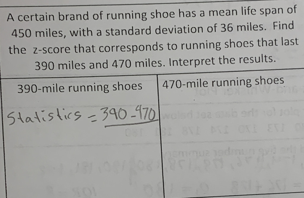 A certain brand of running shoe has a mean life span of
450 miles, with a standard deviation of 36 miles. Find 
the z-score that corresponds to running shoes that last 
. Interpret the results.