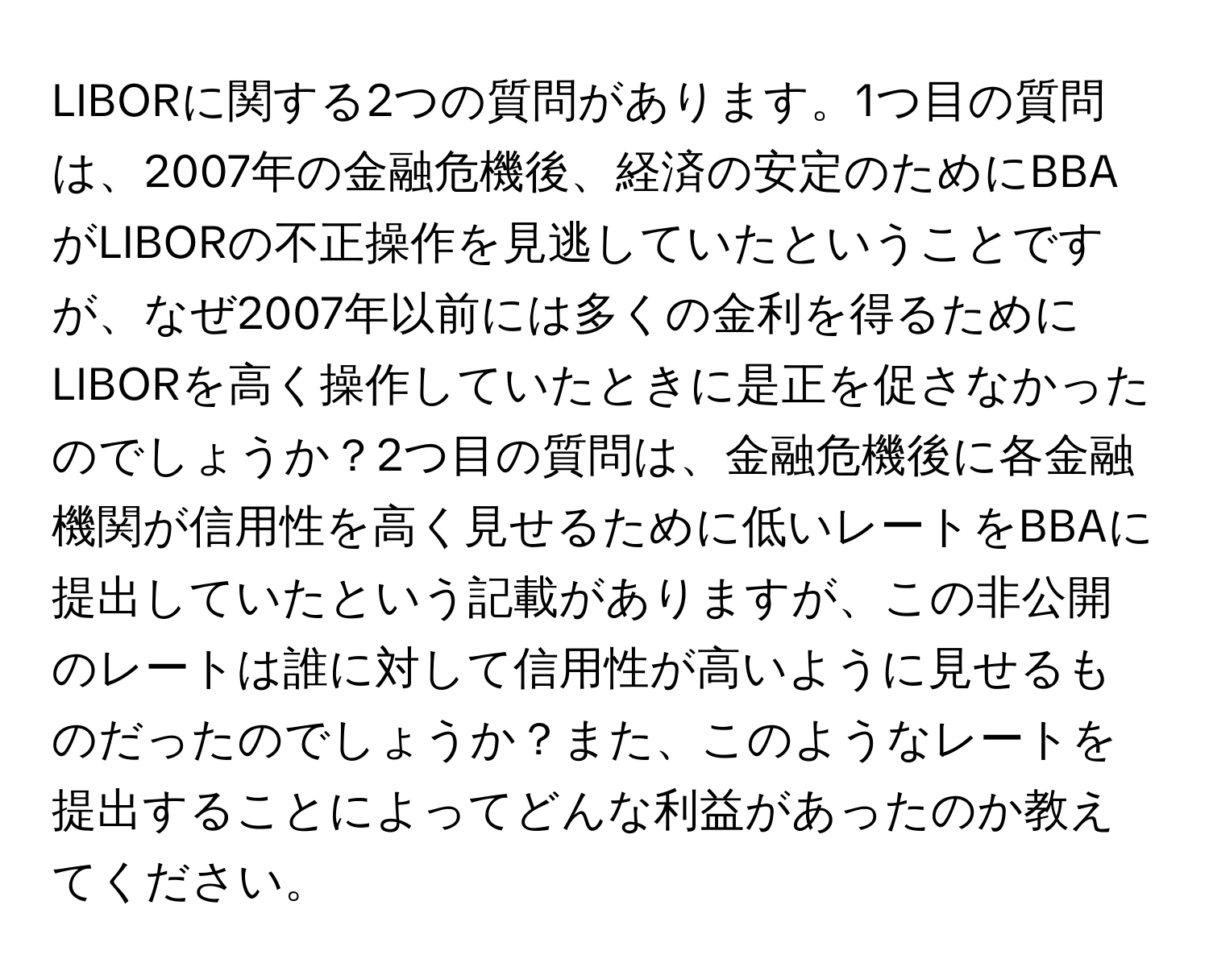 LIBORに関する2つの質問があります。1つ目の質問は、2007年の金融危機後、経済の安定のためにBBAがLIBORの不正操作を見逃していたということですが、なぜ2007年以前には多くの金利を得るためにLIBORを高く操作していたときに是正を促さなかったのでしょうか？2つ目の質問は、金融危機後に各金融機関が信用性を高く見せるために低いレートをBBAに提出していたという記載がありますが、この非公開のレートは誰に対して信用性が高いように見せるものだったのでしょうか？また、このようなレートを提出することによってどんな利益があったのか教えてください。