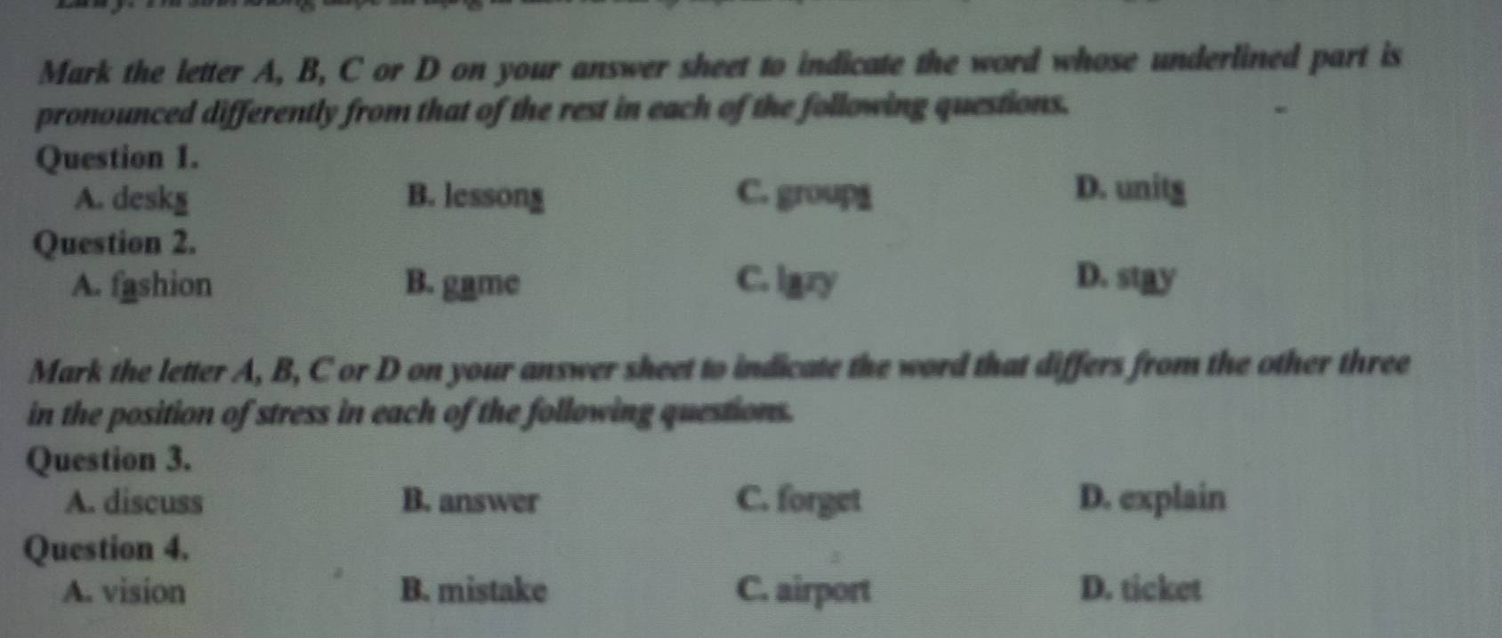 Mark the letter A, B, C or D on your answer sheet to indicate the word whose underlined part is
pronounced differently from that of the rest in each of the following questions.
.
Question 1.
A. deskg B. lessong C. group1 D. unitg
Question 2.
A. fashion B. game C. lazy D. stay
Mark the letter A, B, C or D on your answer sheet to indicate the word that differs from the other three
in the position of stress in each of the following questions.
Question 3.
A. discuss B. answer C. forget D. explain
Question 4.
A. vision B. mistake C. airport D. ticket