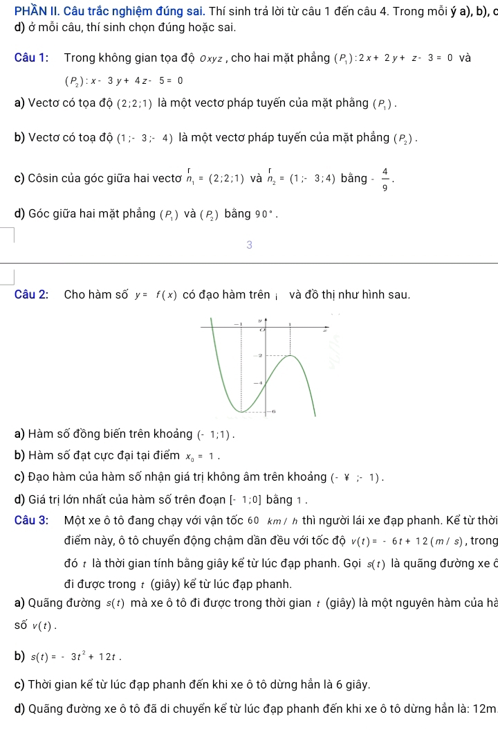 PHÃN II. Câu trắc nghiệm đúng sai. Thí sinh trả lời từ câu 1 đến câu 4. Trong mỗi ý a), b), ở
d) ở mỗi câu, thí sinh chọn đúng hoặc sai.
Câu 1: Trong không gian tọa độ 0xyz , cho hai mặt phẳng (P_1):2x+2y+z-3=0 và
(P_2):x-3y+4z-5=0
a) Vectơ có tọa độ (2;2;1) là một vectơ pháp tuyến của mặt phằng (P_1).
b) Vectơ có toạ độ (1;-3;-4) là một vectơ pháp tuyến của mặt phẳng (P_2).
c) Côsin của góc giữa hai vectơ beginarrayr r n_1endarray =(2;2;1) và beginarrayr r n_2endarray =(1;-3;4) bằng  4/9 .
d) Góc giữa hai mặt phẳng (P_1) và (P_2) bằng 90°.
3
Câu 2: Cho hàm số y=f(x) có đạo hàm trên  và đồ thị như hình sau.
a) Hàm số đồng biến trên khoảng (-1;1).
b) Hàm số đạt cực đại tại điểm x_0=1.
c) Đạo hàm của hàm số nhận giá trị không âm trên khoảng (-¥;-1).
d) Giá trị lớn nhất của hàm số trên đoạn [-1;0] bằng 1 .
Câu 3: Một xe ô tô đang chạy với vận tốc 60 km / h thì người lái xe đạp phanh. Kể từ thời
điểm này, ô tô chuyển động chậm dần đều với tốc độ v(t)=-6t+12(m/s) , trong
đó t là thời gian tính bằng giây kể từ lúc đạp phanh. Gọi s(t) là quãng đường xe ô
đi được trong t (giây) kể từ lúc đạp phanh.
a) Quãng đường s(t) mà xe ô tô đi được trong thời gian t (giây) là một nguyên hàm của hà
số v(t).
b) s(t)=-3t^2+12t.
c) Thời gian kể từ lúc đạp phanh đến khi xe ô tô dừng hẳn là 6 giây.
d) Quãng đường xe ô tô đã di chuyển kể từ lúc đạp phanh đến khi xe ô tô dừng hẳn là: 12m