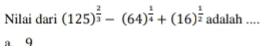 Nilai dari (125)^ 2/3 -(64)^ 1/4 +(16)^ 1/2  adalah .... 
9