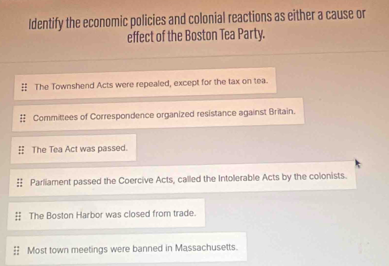 Identify the economic policies and colonial reactions as either a cause or
effect of the Boston Tea Party.
The Townshend Acts were repealed, except for the tax on tea.
Committees of Correspondence organized resistance against Britain.
The Tea Act was passed.
Parliament passed the Coercive Acts, called the Intolerable Acts by the colonists.
The Boston Harbor was closed from trade.
Most town meetings were banned in Massachusetts.