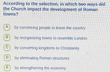 According to the selection, in which two ways did
the Church impact the development of Roman
towns?
A by convincing people to leave the country
B) by reorganizing towns to resemble London
C) by converting kingdoms to Christianity
D) by eliminating Roman structures
E by strengthening the economy