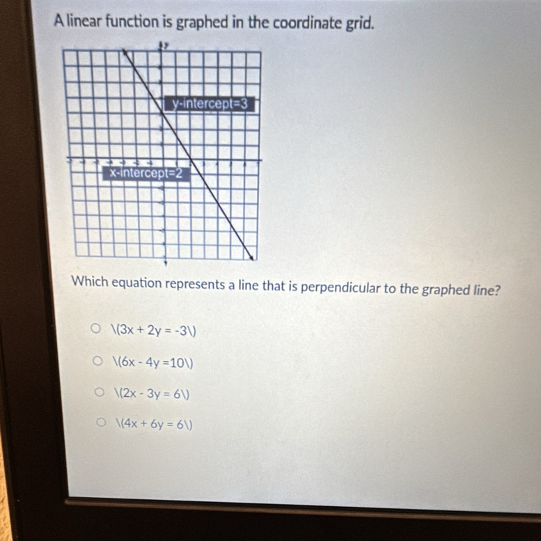 A linear function is graphed in the coordinate grid.
Which equation represents a line that is perpendicular to the graphed line?
/(3x+2y=-3V)
/(6x-4y=10/)
V(2x-3y=6V
/(4x+6y=61)