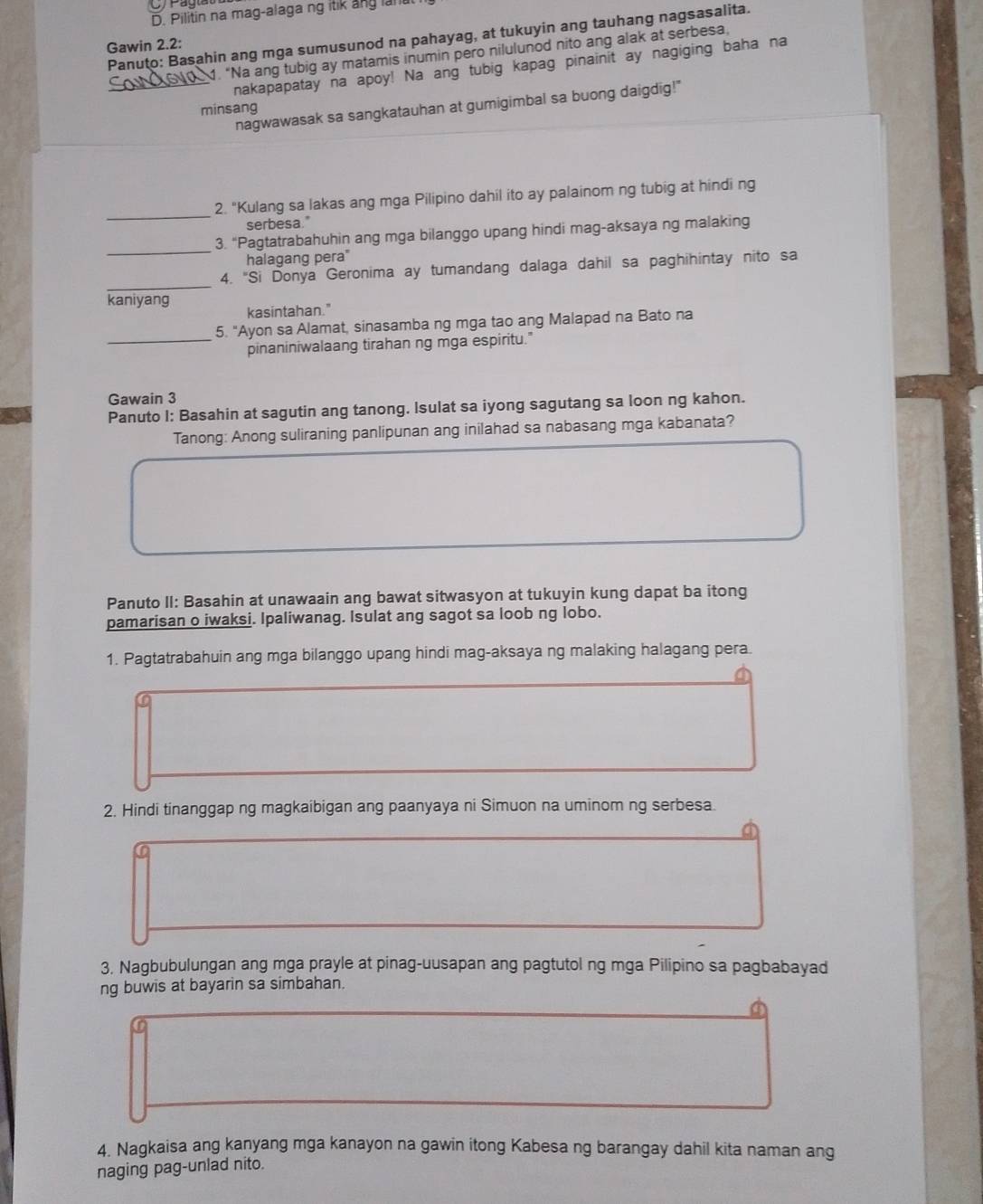 Pilitin na mag-alaga ng itik ang lan
Panuto: Basahin ang mga sumusunod na pahayag, at tukuyin ang tauhang nagsasalita.
Gawin 2.2:
1. “Na ang tubig ay matamis inumin pero nilulunod nito ang alak at serbesa,
_nakapapatay na apoy! Na ang tubig kapag pinainit ay nagiging baha na
nagwawasak sa sangkatauhan at gumigimbal sa buong daigdig!"
minsang
_
2. "Kulang sa lakas ang mga Pilipino dahil ito ay palainom ng tubig at hindi ng
serbesa."
_
3. “Pagtatrabahuhin ang mga bilanggo upang hindi mag-aksaya ng malaking
halagang pera"
_
4. "Si Donya Geronima ay tumandang dalaga dahil sa paghihintay nito sa
kaniyang kasintahan."
_
5. "Ayon sa Alamat, sinasamba ng mga tao ang Malapad na Bato na
pinaniniwalaang tirahan ng mga espiritu."
Gawain 3
Panuto I: Basahin at sagutin ang tanong. Isulat sa iyong sagutang sa loon ng kahon.
Tanong: Anong suliraning panlipunan ang inilahad sa nabasang mga kabanata?
Panuto II: Basahin at unawaain ang bawat sitwasyon at tukuyin kung dapat ba itong
pamarisan o iwaksi. Ipaliwanag. Isulat ang sagot sa loob ng lobo.
1. Pagtatrabahuin ang mga bilanggo upang hindi mag-aksaya ng malaking halagang pera.
2. Hindi tinanggap ng magkaibigan ang paanyaya ni Simuon na uminom ng serbesa.
a
3. Nagbubulungan ang mga prayle at pinag-uusapan ang pagtutol ng mga Pilipino sa pagbabayad
ng buwis at bayarin sa simbahan.
a
4. Nagkaisa ang kanyang mga kanayon na gawin itong Kabesa ng barangay dahil kita naman ang
naging pag-unlad nito.