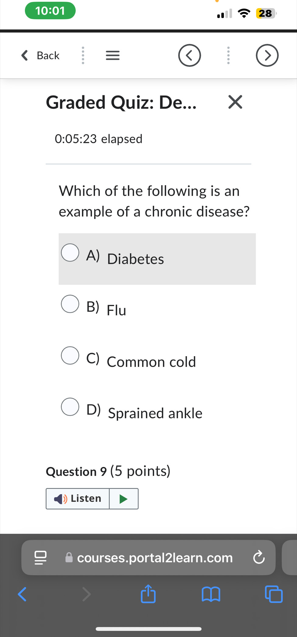 10:01 
28
Back ≡
Graded Quiz: De...
0:05:23 elapsed
Which of the following is an
example of a chronic disease?
A) Diabetes
B) Flu
C) Common cold
D) Sprained ankle
Question 9 (5 points)
Listen
courses.portal2learn.com