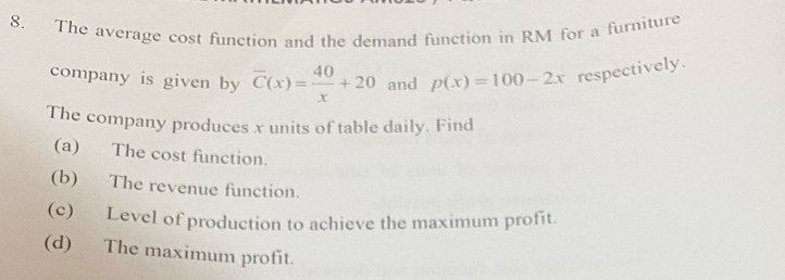 The average cost function and the demand function in RM for a furniture 
company is given by overline C(x)= 40/x +20 and p(x)=100-2x respectively. 
The company produces x units of table daily. Find 
(a) The cost function. 
(b) The revenue function. 
(c) Level of production to achieve the maximum profit. 
(d) The maximum profit.