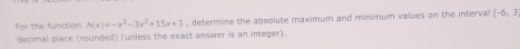 For the function h(x)=-x^3-3x^2+15x+3 , determine the absolute maximum and minimum values on the interval (-6,3)
decimal place (rounded) (unless the exact answer is an integer).
