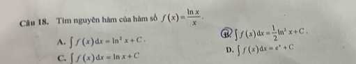 Tìm nguyên hàm của hàm số f(x)= ln x/x .
∈t f(x)dx= 1/2 ln^2x+C.
A. ∈t f(x)dx=ln^2x+C.
D. ∈t f(x)dx=e^x+C
C. ∈t f(x)dx=ln x+C