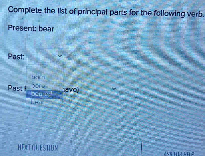 Complete the list of principal parts for the following verb. 
Present: bear 
Past: 
born 
Past F bore 
beared have) 
bear 
NEXT QUESTION 
ASK FOR HEI P