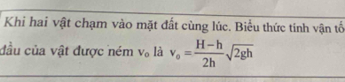 Khi hai vật chạm vào mặt đất cùng lúc. Biểu thức tính vận tố 
đầu của vật được ném V_0 là v_o= (H-h)/2h sqrt(2gh)