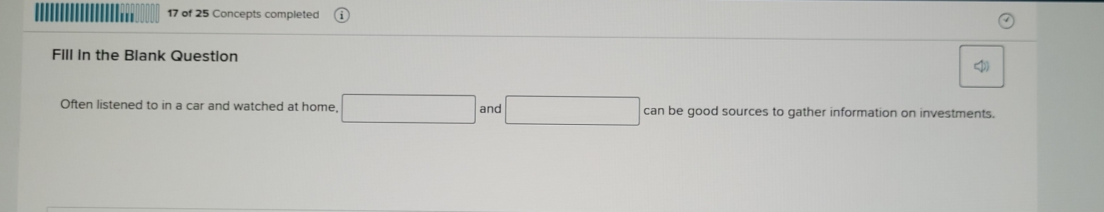 of 25 Concepts completed 
Fill in the Blank Question 
Often listened to in a car and watched at home, □ and □ can be good sources to gather information on investments.