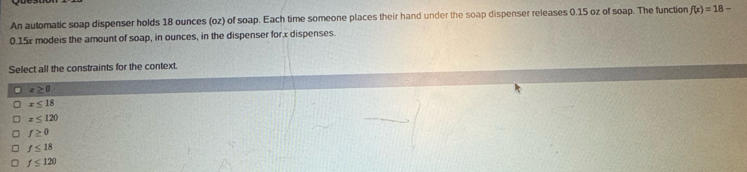 An automatic soap dispenser holds 18 ounces (oz) of soap. Each time someone places their hand under the soap dispenser releases 0.15 oz of soap. The function f(x)=18-
0.15x modeis the amount of soap, in ounces, in the dispenser for x dispenses.
Select all the constraints for the context.
x≥ 0
x≤ 18
x≤ 120
f≥ 0
f≤ 18
f≤ 120