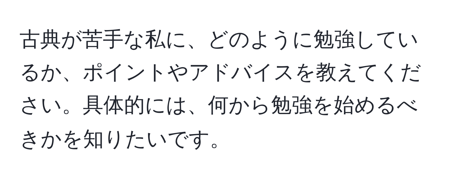 古典が苦手な私に、どのように勉強しているか、ポイントやアドバイスを教えてください。具体的には、何から勉強を始めるべきかを知りたいです。