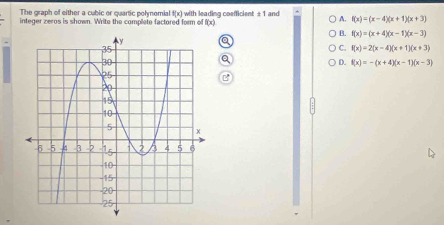 The graph of either a cubic or quartic polynomial f(x) with leading coefficient ± 1 and ^
integer zeros is shown. Write the complete factored form of f(x)
A. f(x)=(x-4)(x+1)(x+3)
B. f(x)=(x+4)(x-1)(x-3)
C. f(x)=2(x-4)(x+1)(x+3)
D. f(x)=-(x+4)(x-1)(x-3)