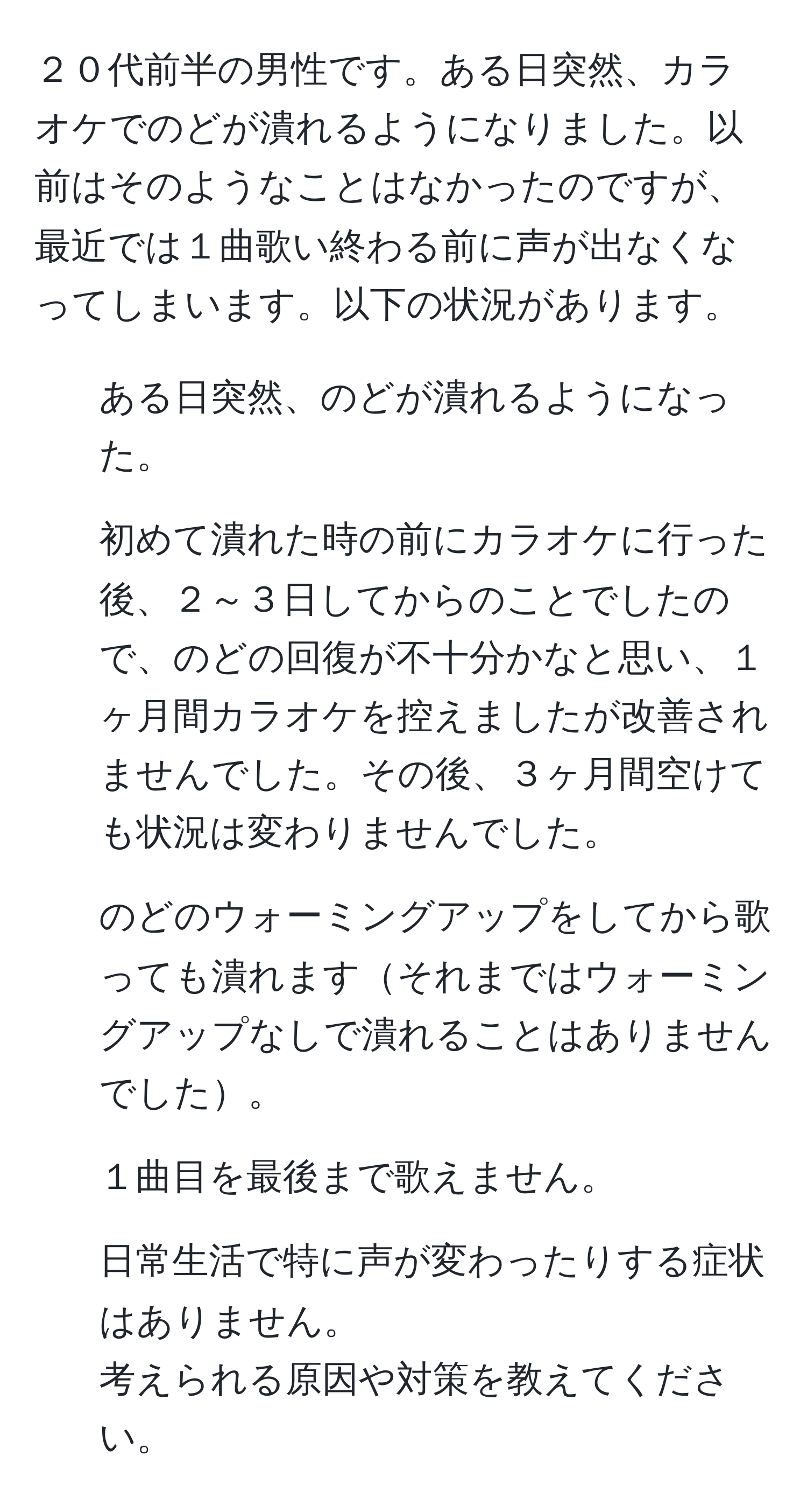 ２０代前半の男性です。ある日突然、カラオケでのどが潰れるようになりました。以前はそのようなことはなかったのですが、最近では１曲歌い終わる前に声が出なくなってしまいます。以下の状況があります。  
- ある日突然、のどが潰れるようになった。  
- 初めて潰れた時の前にカラオケに行った後、２～３日してからのことでしたので、のどの回復が不十分かなと思い、１ヶ月間カラオケを控えましたが改善されませんでした。その後、３ヶ月間空けても状況は変わりませんでした。  
- のどのウォーミングアップをしてから歌っても潰れますそれまではウォーミングアップなしで潰れることはありませんでした。  
- １曲目を最後まで歌えません。  
- 日常生活で特に声が変わったりする症状はありません。  
考えられる原因や対策を教えてください。