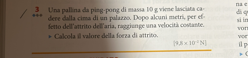 na e 
3 Una pallina da ping-pong di massa 10 g viene lasciata ca- 
di q 
dere dalla cima di un palazzo. Dopo alcuni metri, per ef- si in 
fetto dell’attrito dell’aria, raggiunge una velocità costante. 
vor 
Calcola il valore della forza di attrito. vor
[9,8* 10^(-2)N] il p