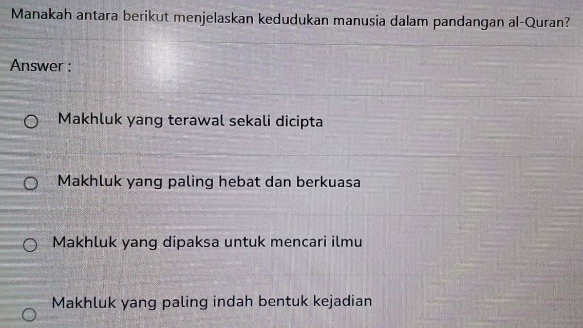 Manakah antara berikut menjelaskan kedudukan manusia dalam pandangan al-Quran?
Answer :
Makhluk yang terawal sekali dicipta
Makhluk yang paling hebat dan berkuasa
Makhluk yang dipaksa untuk mencari ilmu
Makhluk yang paling indah bentuk kejadian