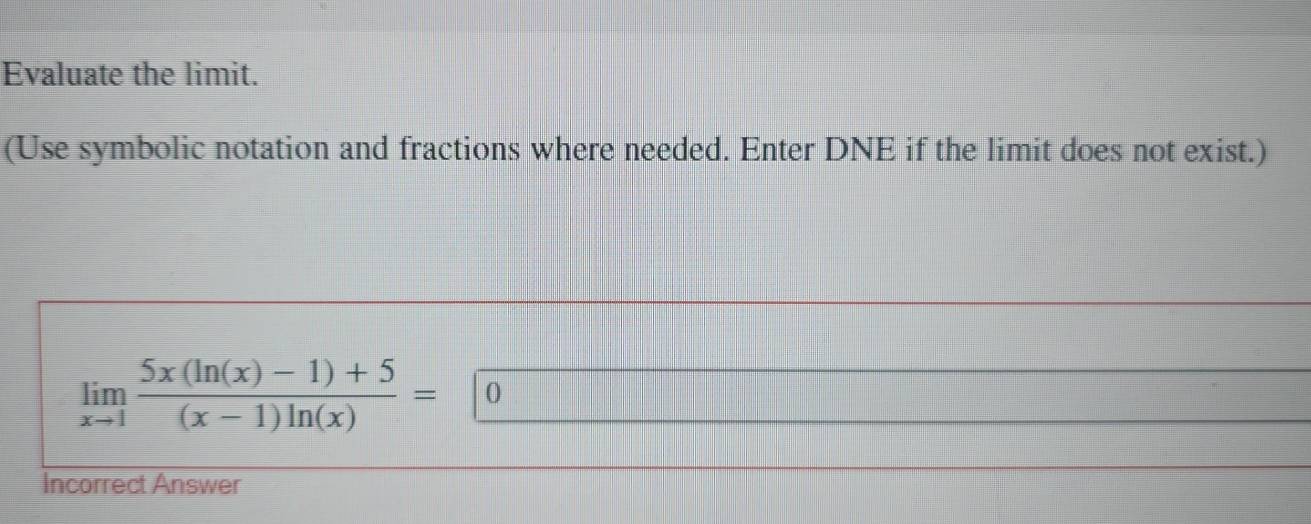 Evaluate the limit. 
(Use symbolic notation and fractions where needed. Enter DNE if the limit does not exist.)
limlimits _xto 1 (5x(ln (x)-1)+5)/(x-1)ln (x) = 0
Incorrect Answer