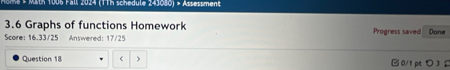 Home > Math 1006 Fall 2024 (TTh schedule 243080) > Assessment 
3.6 Graphs of functions Homework Progress saved Done 
Score: 16.33/25 Answered: 17/25 
Question 18 < > □ 0/1 pt つ 3