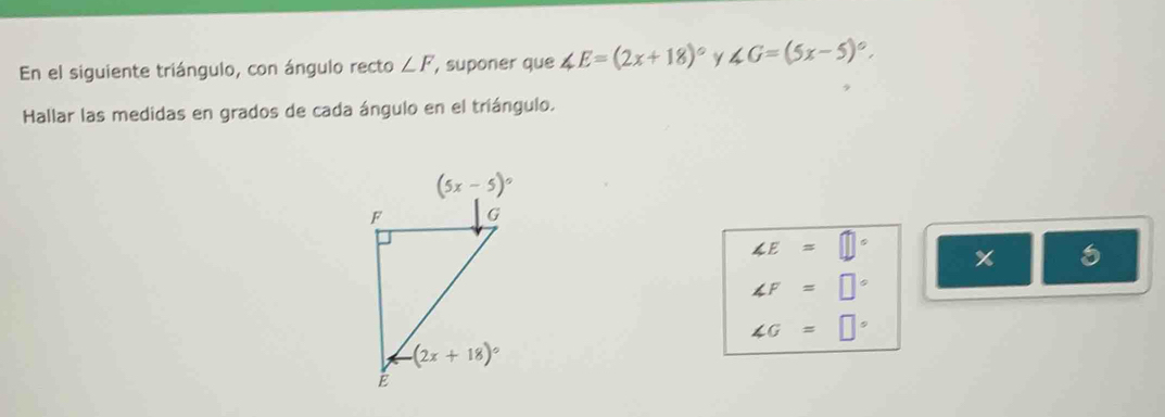 En el siguiente triángulo, con ángulo recto ∠ F , suponer que ∠ E=(2x+18)^circ  γ ∠ G=(5x-5)^circ .
Hallar las medidas en grados de cada ángulo en el triángulo.
∠ E=□° x 5
∠ F=□°
∠ G=□°