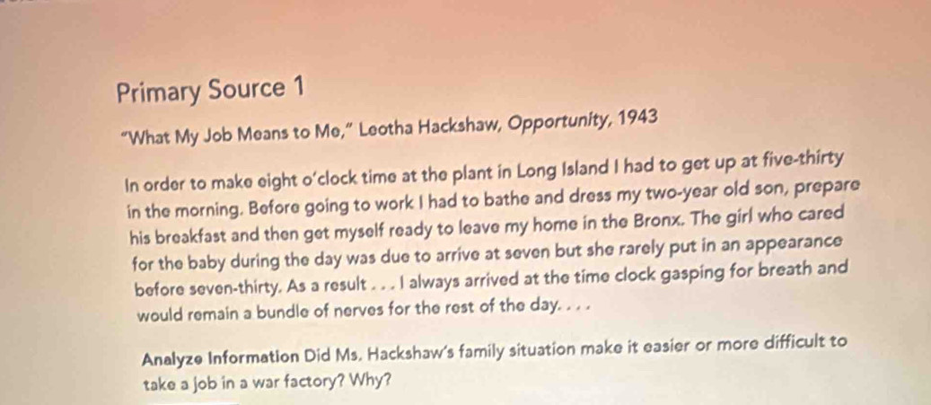 Primary Source 1 
“What My Job Means to Me,” Leotha Hackshaw, Opportunity, 1943 
In order to make eight o'clock time at the plant in Long Island I had to get up at five-thirty 
in the morning. Before going to work I had to bathe and dress my two-year old son, prepare 
his breakfast and then get myself ready to leave my home in the Bronx. The girl who cared 
for the baby during the day was due to arrive at seven but she rarely put in an appearance 
before seven-thirty. As a result . . . I always arrived at the time clock gasping for breath and 
would remain a bundle of nerves for the rest of the day. . . . 
Analyze Information Did Ms. Hackshaw's family situation make it easier or more difficult to 
take a job in a war factory? Why?