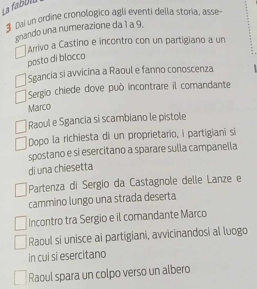 La fabbla
3 Dai un ordine cronologico agli eventi della storia, asse-
gnando una numerazione da 1 a 9.
Arrivo a Castino e incontro con un partigiano a un
posto di blocco
Sgancia si avvicina a Raoul e fanno conoscenza
Sergio chiede dove può incontrare il comandante
Marco
Raoul e Sgancia si scambiano le pistole
Dopo la richiesta di un proprietario, i partigiani si
spostano e si esercitano a sparare sulla campanella
di una chiesetta
Partenza di Sergio da Castagnole delle Lanze e
cammino lungo una strada deserta
Incontro tra Sergio e il comandante Marco
Raoul si unisce ai partigiani, avvicinandosi al luogo
in cui si esercitano
Raoul spara un colpo verso un albero