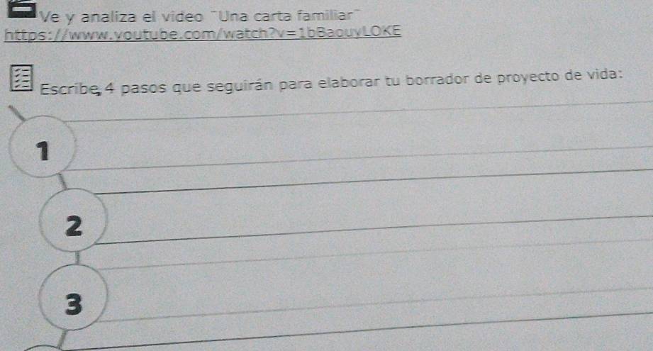 Ve y analiza el video "Una carta familiar" 
https://www.youtube.com/watch a v=1bBaou) LOKE 
Escribe 4 pasos que seguirán para elaborar tu borrador de proyecto de vida: 
1 
2 
3