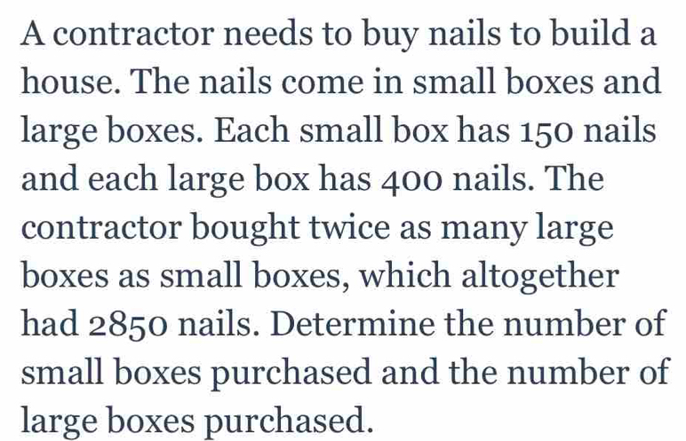 A contractor needs to buy nails to build a 
house. The nails come in small boxes and 
large boxes. Each small box has 150 nails 
and each large box has 400 nails. The 
contractor bought twice as many large 
boxes as small boxes, which altogether 
had 2850 nails. Determine the number of 
small boxes purchased and the number of 
large boxes purchased.