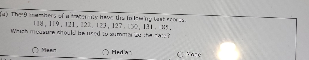 The 9 members of a fraternity have the following test scores:
118 , 119 , 121 , 122 , 123 , 127 , 130 , 131 , 185.
Which measure should be used to summarize the data?
Mean Median
Mode