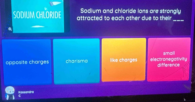 Sodium and chloride ions are strongly
SODIUM CHLORIDE attracted to each other due to their_
small
opposite charges charisma like charges electronegativity
difference
Kassandra
C