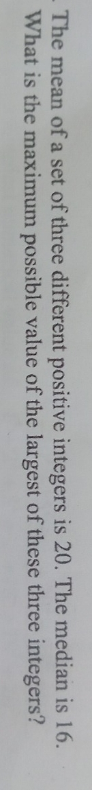 The mean of a set of three different positive integers is 20. The median is 16. 
What is the maximum possible value of the largest of these three integers?
