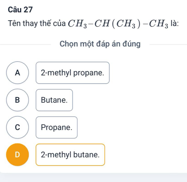 Tên thay thế của CH_3-CH(CH_3)-CH_3 là:
Chọn một đáp án đúng
A 2 -methyl propane.
B Butane.
C Propane.
D 2 -methyl butane.