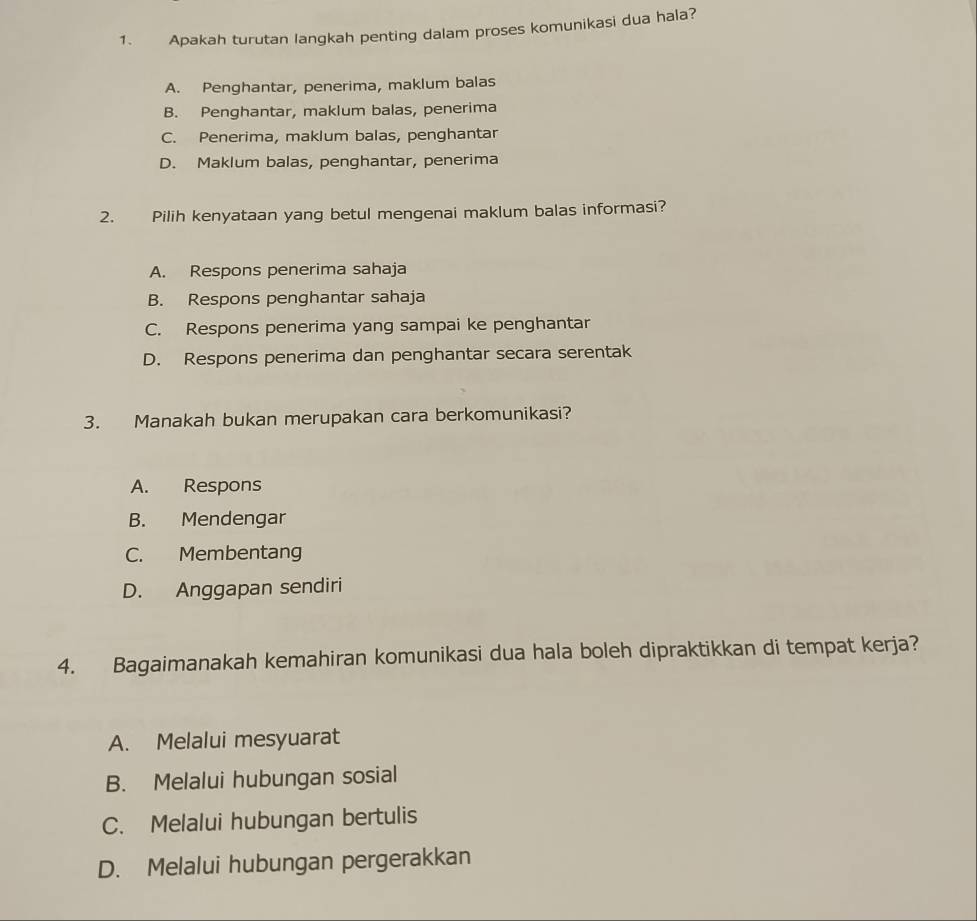 Apakah turutan langkah penting dalam proses komunikasi dua hala?
A. Penghantar, penerima, maklum balas
B. Penghantar, maklum balas, penerima
C. Penerima, maklum balas, penghantar
D. Maklum balas, penghantar, penerima
2. Pilih kenyataan yang betul mengenai maklum balas informasi?
A. Respons penerima sahaja
B. Respons penghantar sahaja
C. Respons penerima yang sampai ke penghantar
D. Respons penerima dan penghantar secara serentak
3. Manakah bukan merupakan cara berkomunikasi?
A. Respons
B. Mendengar
C. Membentang
D. Anggapan sendiri
4. Bagaimanakah kemahiran komunikasi dua hala boleh dipraktikkan di tempat kerja?
A. Melalui mesyuarat
B. Melalui hubungan sosial
C. Melalui hubungan bertulis
D. Melalui hubungan pergerakkan