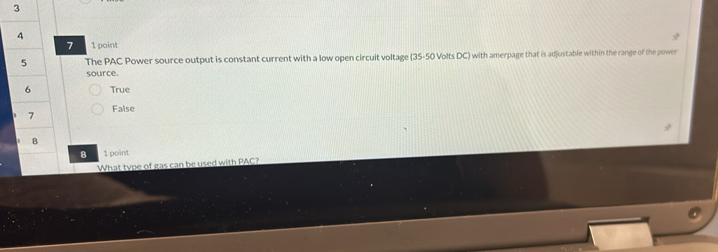 3
4
7 1 point
5 The PAC Power source output is constant current with a low open circuit voltage (35-50 Volts DC) with amerpage that is adjustable within the range of the power
source.
6 True
False
7
8
8 1 point
What type of gas can be used with PAC?