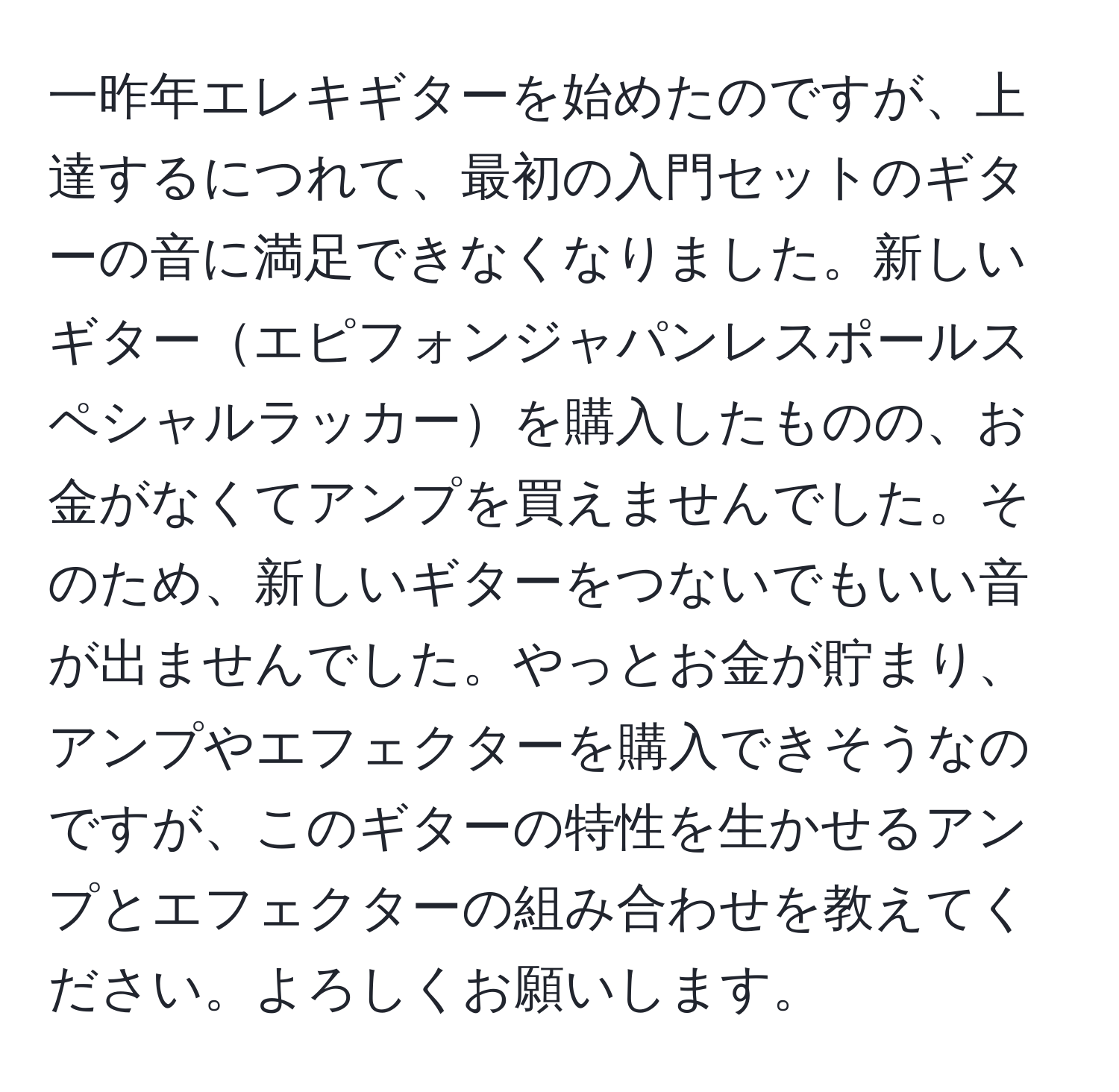 一昨年エレキギターを始めたのですが、上達するにつれて、最初の入門セットのギターの音に満足できなくなりました。新しいギターエピフォンジャパンレスポールスペシャルラッカーを購入したものの、お金がなくてアンプを買えませんでした。そのため、新しいギターをつないでもいい音が出ませんでした。やっとお金が貯まり、アンプやエフェクターを購入できそうなのですが、このギターの特性を生かせるアンプとエフェクターの組み合わせを教えてください。よろしくお願いします。