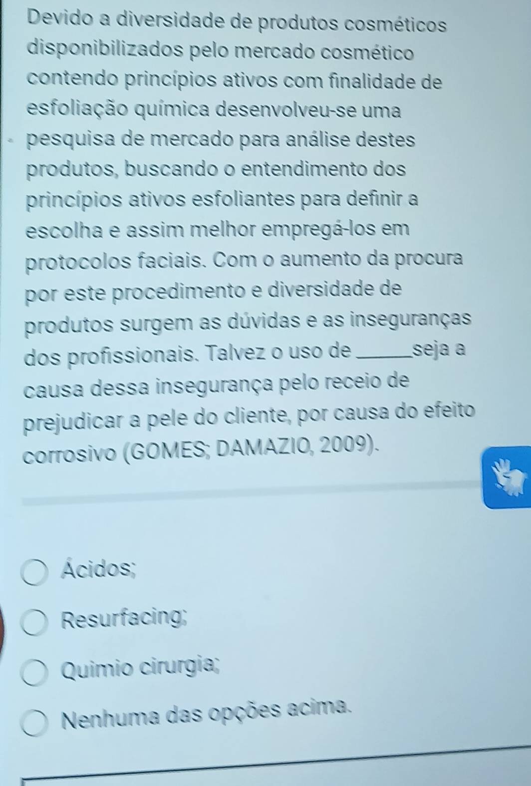 Devido a diversidade de produtos cosméticos
disponibilizados pelo mercado cosmético
contendo princípios ativos com finalidade de
esfoliação química desenvolveu-se uma
pesquisa de mercado para análise destes
produtos, buscando o entendimento dos
princípios ativos esfoliantes para definir a
escolha e assim melhor empregá-los em
protocolos faciais. Com o aumento da procura
por este procedimento e diversidade de
produtos surgem as dúvidas e as inseguranças
dos profissionais. Talvez o uso de _seja a
causa dessa insegurança pelo receio de
prejudicar a pele do cliente, por causa do efeito
corrosivo (GOMES; DAMAZIO, 2009).
Ácidos;
Resurfacing;
Quimio cirurgia;
Nenhuma das opções acima.