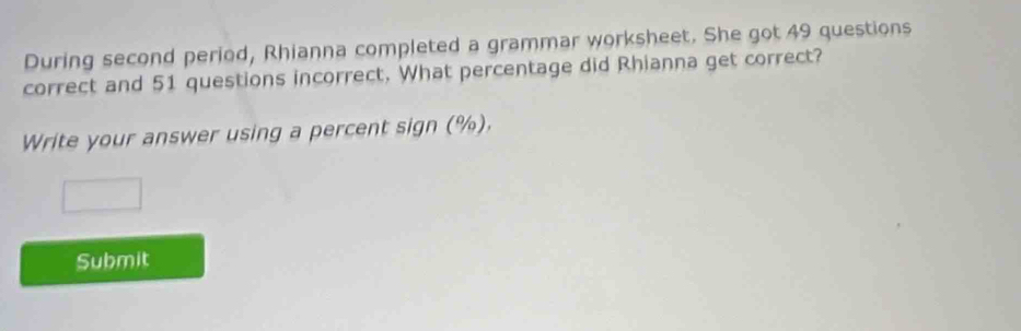 During second period, Rhianna completed a grammar worksheet. She got 49 questions 
correct and 51 questions incorrect. What percentage did Rhianna get correct? 
Write your answer using a percent sign (%). 
Submit