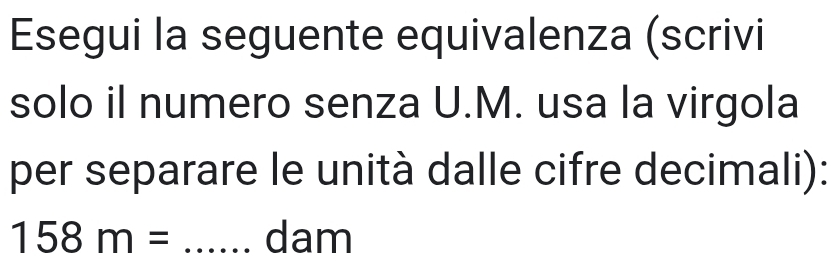 Esegui la seguente equivalenza (scrivi 
solo il numero senza U. M. usa la virgola 
per separare le unità dalle cifre decimali):
158m= _ dam