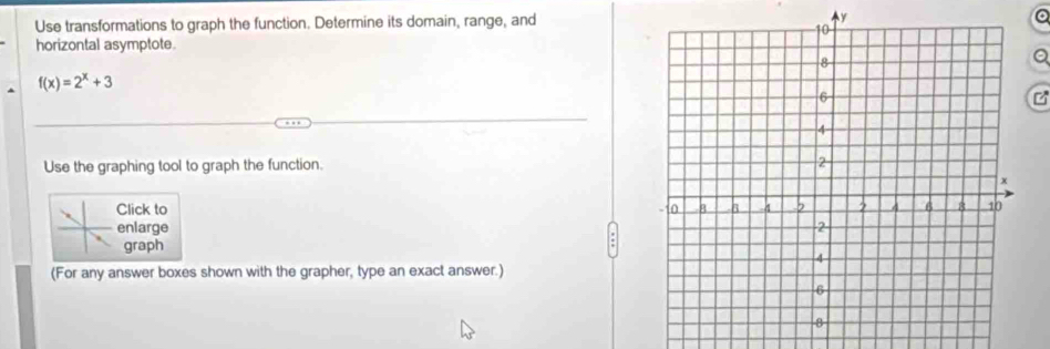 Use transformations to graph the function. Determine its domain, range, andy 
horizontal asymptote 
Q
f(x)=2^x+3
Use the graphing tool to graph the function. 
Click to 
enlarge 
graph 
(For any answer boxes shown with the grapher, type an exact answer.)