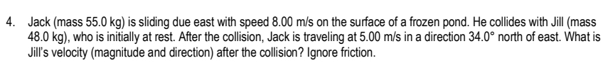 Jack (mass 55.0 kg) is sliding due east with speed 8.00 m/s on the surface of a frozen pond. He collides with Jill (mass
48.0 kg), who is initially at rest. After the collision, Jack is traveling at 5.00 m/s in a direction 34.0° north of east. What is 
Jill's velocity (magnitude and direction) after the collision? Ignore friction.